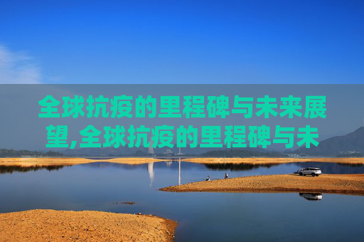 全球抗疫的里程碑与未来展望,全球抗疫的里程碑与未来展望