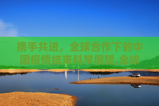 携手共进，全球合作下的中国疫情结束科学展望,全球合作下中国疫情结束的科学展望