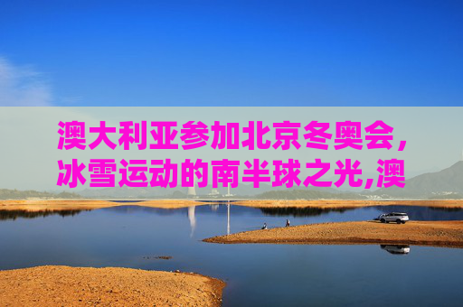 澳大利亚参加北京冬奥会，冰雪运动的南半球之光,澳大利亚参加北京冬奥会吗