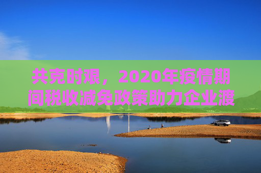 共克时艰，2020年疫情期间税收减免政策助力企业渡过难关,2020疫情期间税收减免政策助企业渡过难关