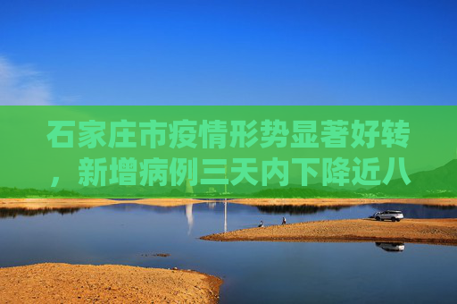 石家庄市疫情形势显著好转，新增病例三天内下降近八成,石家庄市新增3天下降近八成