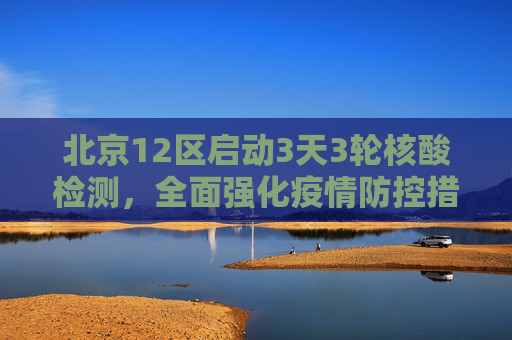 北京12区启动3天3轮核酸检测，全面强化疫情防控措施,北京12区将开展3天3轮核酸