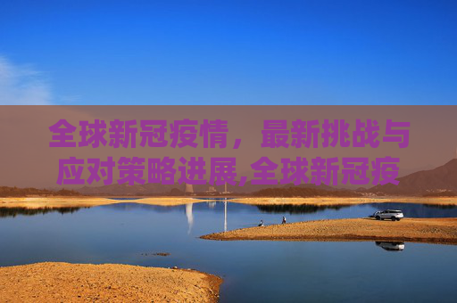 全球新冠疫情，最新挑战与应对策略进展,全球新冠疫情最新挑战与应对策略进展