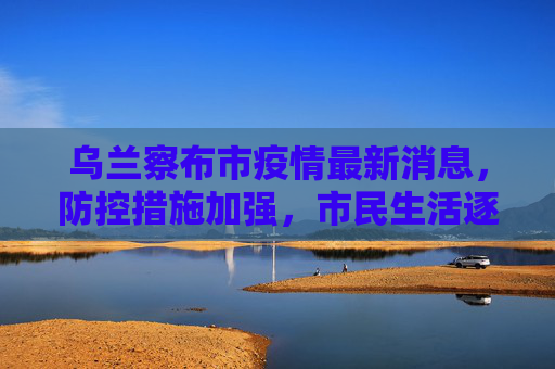乌兰察布市疫情最新消息，防控措施加强，市民生活逐步恢复,乌兰察布市疫情最新消息