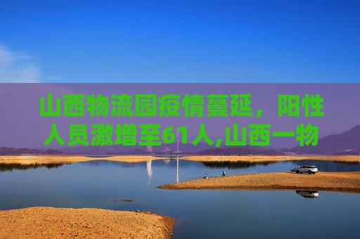 山西物流园疫情蔓延，阳性人员激增至61人,山西一物流园阳性人员升至61人