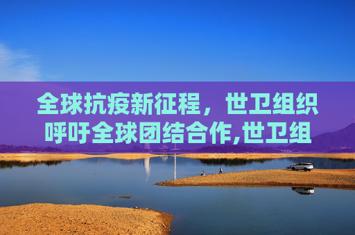 全球抗疫新征程，世卫组织呼吁全球团结合作,世卫组织呼吁全球团结合作
