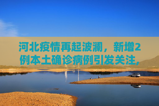 河北疫情再起波澜，新增2例本土确诊病例引发关注,河北新增2例本土确诊病例