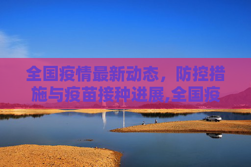 全国疫情最新动态，防控措施与疫苗接种进展,全国疫情最新动态