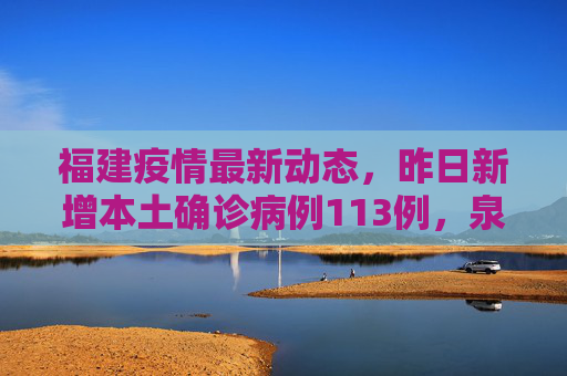 福建疫情最新动态，昨日新增本土确诊病例113例，泉州市占111例,福建昨增本土确诊113例:泉州111例