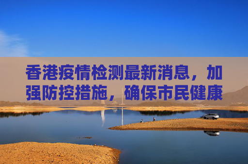 香港疫情检测最新消息，加强防控措施，确保市民健康安全,香港疫情检测最新消息