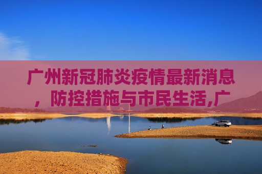 广州新冠肺炎疫情最新消息，防控措施与市民生活,广州新冠肺炎疫情最新消息