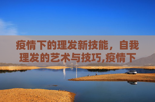 疫情下的理发新技能，自我理发的艺术与技巧,疫情下的理发新技能