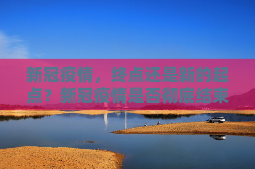 新冠疫情，终点还是新的起点？新冠疫情是否彻底结束？
