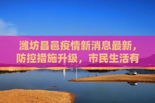 潍坊昌邑疫情新消息最新，防控措施升级，市民生活有序,潍坊昌邑疫情新消息最新
