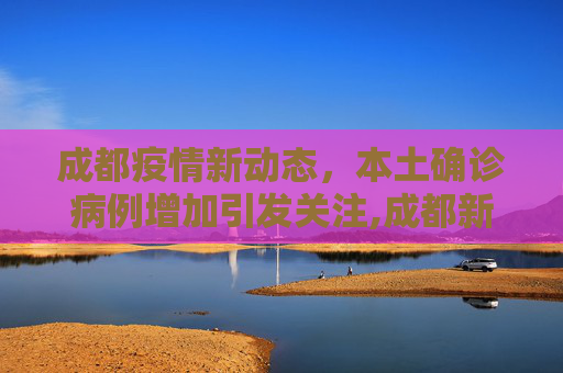 成都疫情新动态，本土确诊病例增加引发关注,成都新增本土确诊病例
