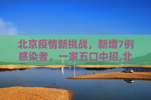 北京疫情新挑战，新增7例感染者，一家五口中招,北京新增7例感染者含一家五口