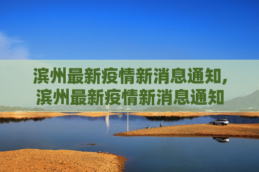 滨州最新疫情新消息通知,滨州最新疫情新消息通知