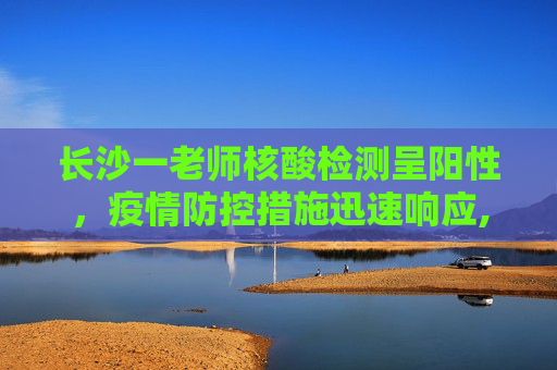 长沙一老师核酸检测呈阳性，疫情防控措施迅速响应,长沙一老师核酸阳性