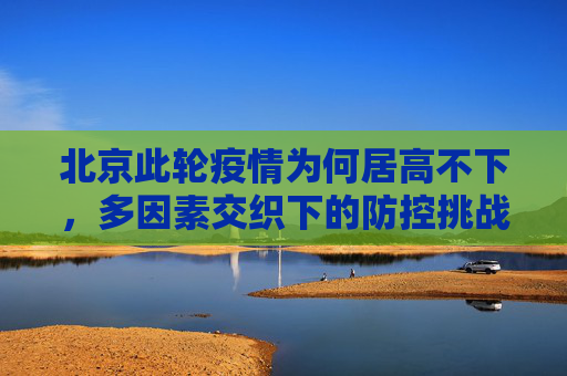 北京此轮疫情为何居高不下，多因素交织下的防控挑战,北京此轮疫情为何居高不下?
