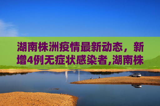 湖南株洲疫情最新动态，新增4例无症状感染者,湖南株洲新增4例无症状感染者