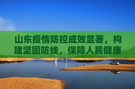 山东疫情防控成效显著，构建坚固防线，保障人民健康,山东疫情防控成效显著