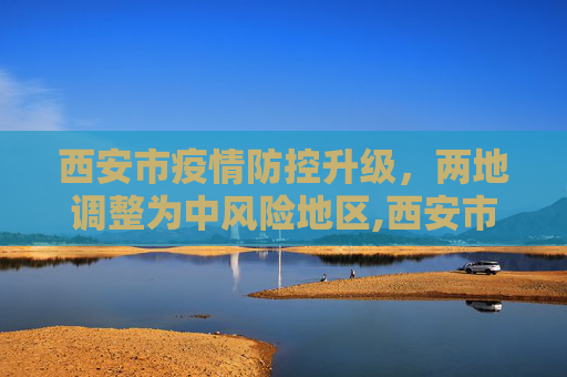 西安市疫情防控升级，两地调整为中风险地区,西安市2地调整为中风险地区