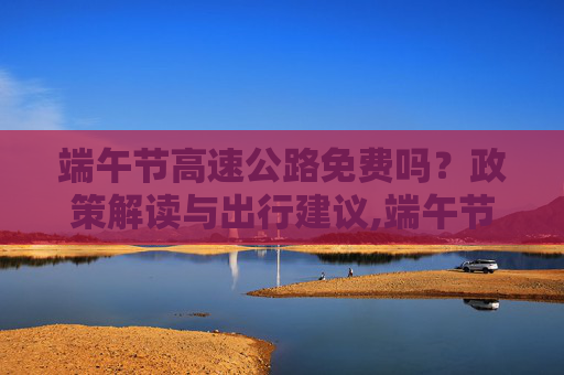 端午节高速公路免费吗？政策解读与出行建议,端午节高速公路免费吗