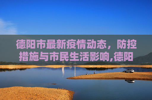 德阳市最新疫情动态，防控措施与市民生活影响,德阳最新疫情