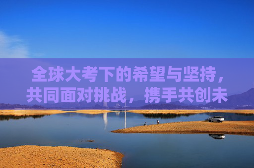 全球大考下的希望与坚持，共同面对挑战，携手共创未来,全球大考下的希望与坚持