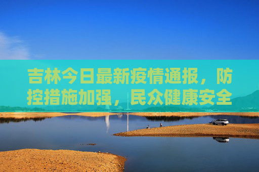 吉林今日最新疫情通报，防控措施加强，民众健康安全为先,吉林今日最新疫情通报