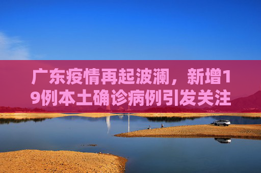 广东疫情再起波澜，新增19例本土确诊病例引发关注,广东新增19例本土确诊