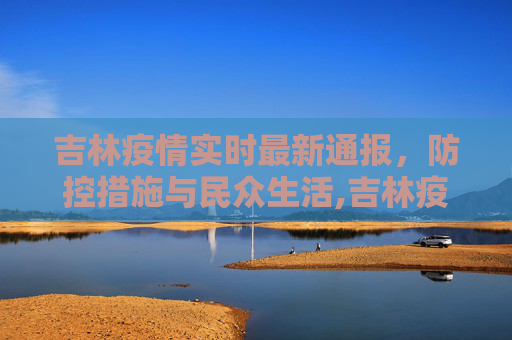 吉林疫情实时最新通报，防控措施与民众生活,吉林疫情实时最新通报