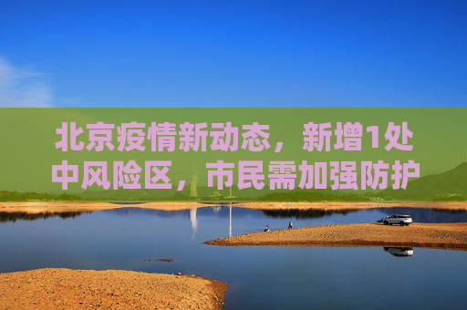 北京疫情新动态，新增1处中风险区，市民需加强防护,北京新增1处中风险区