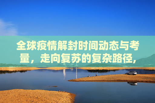 全球疫情解封时间动态与考量，走向复苏的复杂路径,全球疫情解封时间动态与考量