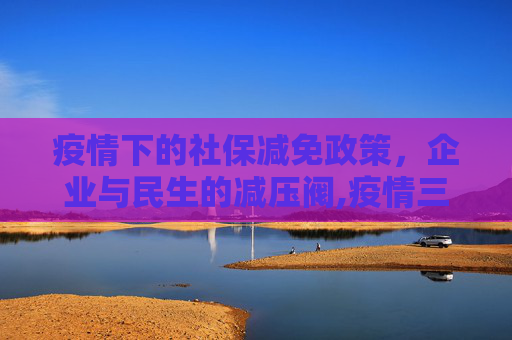 疫情下的社保减免政策，企业与民生的减压阀,疫情三年社保减免政策为企业与民生减压