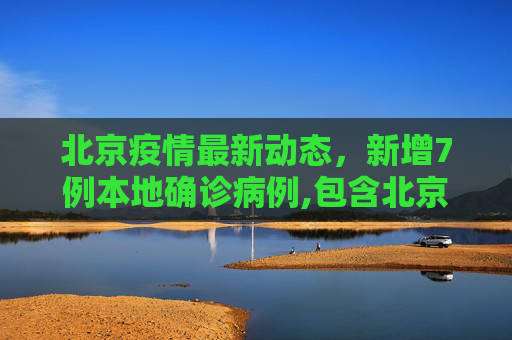 北京疫情最新动态，新增7例本地确诊病例,包含北京新增7例本地确诊病例的词条