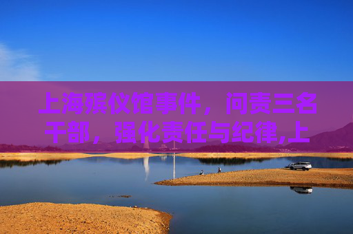 上海殡仪馆事件，问责三名干部，强化责任与纪律,上海殡仪馆3名干部被问责