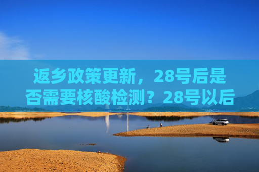 返乡政策更新，28号后是否需要核酸检测？28号以后返乡需要核酸检测吗