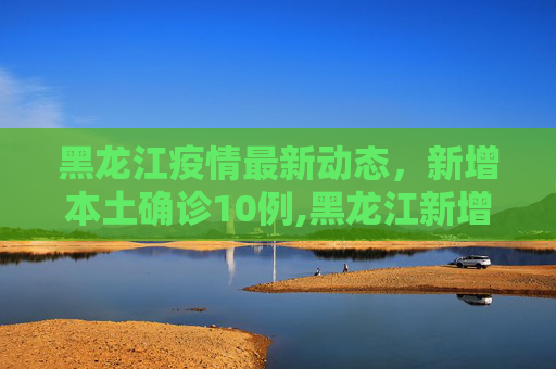 黑龙江疫情最新动态，新增本土确诊10例,黑龙江新增本土确诊10例