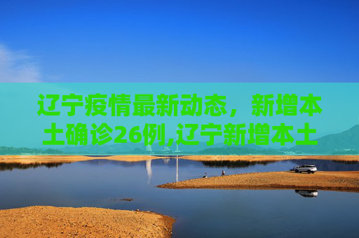辽宁疫情最新动态，新增本土确诊26例,辽宁新增本土确诊26例
