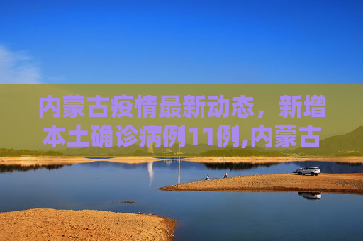 内蒙古疫情最新动态，新增本土确诊病例11例,内蒙古新增本土确诊11例