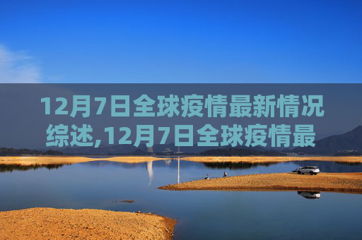 12月7日全球疫情最新情况综述,12月7日全球疫情最新情况视频