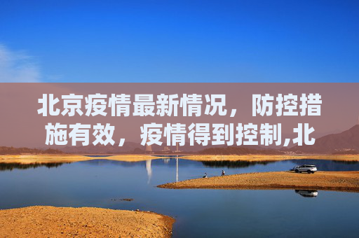 北京疫情最新情况，防控措施有效，疫情得到控制,北京疫情最新情况控制住