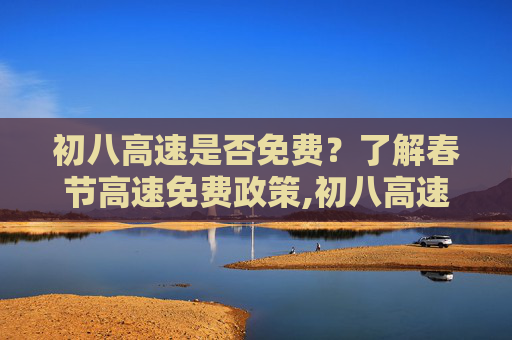 初八高速是否免费？了解春节高速免费政策,初八高速免费吗