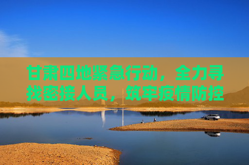 甘肃四地紧急行动，全力寻找密接人员，筑牢疫情防控防线,甘肃4地紧急寻找密接人员
