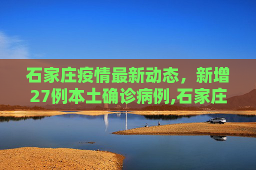 石家庄疫情最新动态，新增27例本土确诊病例,石家庄新增27例本土确诊病例