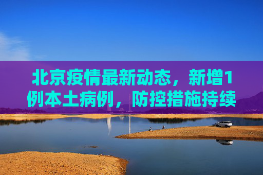 北京疫情最新动态，新增1例本土病例，防控措施持续加强,北京疫情最新1例
