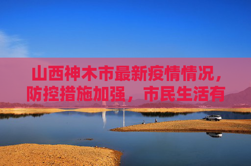 山西神木市最新疫情情况，防控措施加强，市民生活有序,山西神木市最新疫情情况