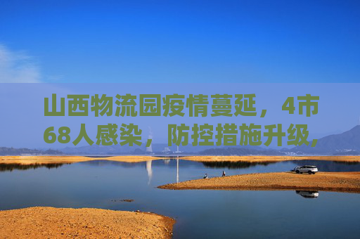山西物流园疫情蔓延，4市68人感染，防控措施升级,山西物流园已致4市68人感染