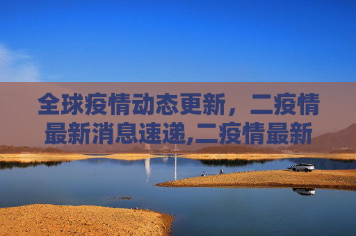 全球疫情动态更新，二疫情最新消息速递,二疫情最新消息
